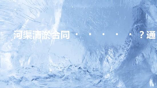 河渠清淤合同？通用版避坑指南！